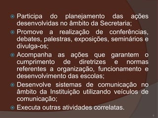  Participa do planejamento das ações
  desenvolvidas no âmbito da Secretaria;
 Promove a realização de conferências,
  debates, palestras, exposições, seminários e
  divulga-os;
 Acompanha as ações que garantem o
  cumprimento de diretrizes e normas
  referentes a organização, funcionamento e
  desenvolvimento das escolas;
 Desenvolve sistemas de comunicação no
  âmbito da Instituição utilizando veículos de
  comunicação;
 Executa outras atividades correlatas.
                                                 5
 
