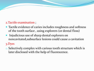 2.Tactile examination ;
 Tactile evidence of caries includes roughness and softness
of the tooth surface , using explorers (or dental floss)
 Injudicious use of sharp dental explorers on
noncavitated,subsurface lesions could cause a cavitation
3.Dyes
o Selectively complex with carious tooth structure which is
later disclosed with the help of fluorescence.
 