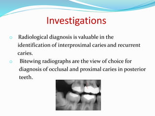 Investigations
o Radiological diagnosis is valuable in the
identification of interproximal caries and recurrent
caries.
o Bitewing radiographs are the view of choice for
diagnosis of occlusal and proximal caries in posterior
teeth.
 