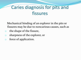 Caries diagnosis for pits and
fissures
Mechanical binding of an explorer in the pits or
fissures may be due to noncarious causes, such as
o the shape of the fissure,
o sharpness of the explorer, or
o force of application.
 