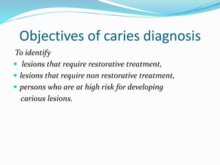 Objectives of caries diagnosis
To identify
 lesions that require restorative treatment,
 lesions that require non restorative treatment,
 persons who are at high risk for developing
carious lesions.
 
