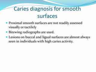 Caries diagnosis for smooth
surfaces
 Proximal smooth surfaces are not readily assessed
visually or tactilely
 Bitewing radiographs are used.
 Lesions on buccal and ligual surfaces are almost always
seen in individuals with high caries activity.
 