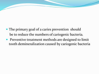  The primary goal of a caries prevention should
be to reduce the numbers of cariogenic bacteria.
 Preventive treatment methods are designed to limit
tooth demineralization caused by cariogenic bacteria
 