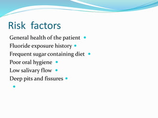 Risk factors

General health of the patient

Fluoride exposure history

Frequent sugar containing diet

Poor oral hygiene

Low salivary flow

Deep pits and fissures

 