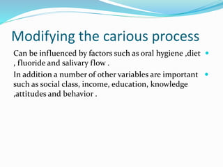 Modifying the carious process

Can be influenced by factors such as oral hygiene ,diet
, fluoride and salivary flow .

In addition a number of other variables are important
such as social class, income, education, knowledge
,attitudes and behavior .
 