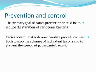 Prevention and control

The primary goal of caries prevention should be to
reduce the numbers of cariogenic bacteria

Caries control methods are operative procedures used
both to stop the advance of individual lesions and to
prevent the spread of pathogenic bacteria.
 