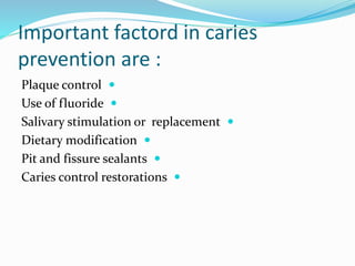 Important factord in caries
prevention are :

Plaque control

Use of fluoride

Salivary stimulation or replacement

Dietary modification

Pit and fissure sealants

Caries control restorations
 