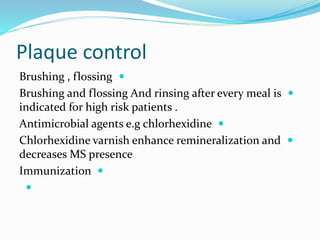 Plaque control

Brushing , flossing

Brushing and flossing And rinsing after every meal is
indicated for high risk patients .

Antimicrobial agents e.g chlorhexidine

Chlorhexidine varnish enhance remineralization and
decreases MS presence

Immunization

 