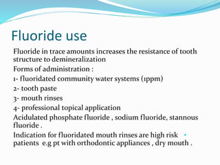 Fluoride use
Fluoride in trace amounts increases the resistance of tooth
structure to demineralization
Forms of administration :
1- fluoridated community water systems (1ppm)
2- tooth paste
3- mouth rinses
4- professional topical application
Acidulated phosphate fluoride , sodium fluoride, stannous
fluoride .
•
Indication for fluoridated mouth rinses are high risk
patients e.g pt with orthodontic appliances , dry mouth .
 