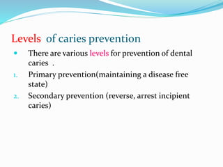 Levels of caries prevention
 There are various levels for prevention of dental
caries .
1. Primary prevention(maintaining a disease free
state)
2. Secondary prevention (reverse, arrest incipient
caries)
 