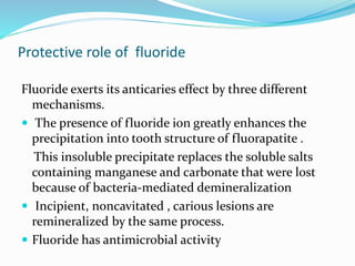 Protective role of fluoride
Fluoride exerts its anticaries effect by three different
mechanisms.
 The presence of fluoride ion greatly enhances the
precipitation into tooth structure of fluorapatite .
This insoluble precipitate replaces the soluble salts
containing manganese and carbonate that were lost
because of bacteria-mediated demineralization
 Incipient, noncavitated , carious lesions are
remineralized by the same process.
 Fluoride has antimicrobial activity
 