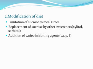 2.Modification of diet
 Limitation of sucrose to meal times
 Replacement of sucrose by other sweeteners(xylitol,
sorbitol)
 Addition of caries inhibiting agents(ca, p, f)
 