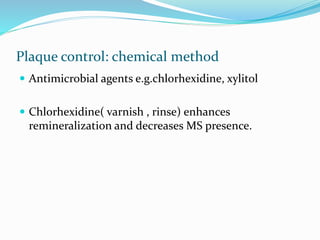 Plaque control: chemical method
 Antimicrobial agents e.g.chlorhexidine, xylitol
 Chlorhexidine( varnish , rinse) enhances
remineralization and decreases MS presence.
 