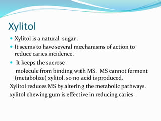 Xylitol
 Xylitol is a natural sugar .
 It seems to have several mechanisms of action to
reduce caries incidence.
 It keeps the sucrose
molecule from binding with MS. MS cannot ferment
(metabolize) xylitol, so no acid is produced.
Xylitol reduces MS by altering the metabolic pathways.
xylitol chewing gum is effective in reducing caries
 