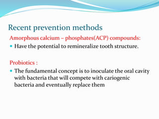 Recent prevention methods
Amorphous calcium – phosphates(ACP) compounds:
 Have the potential to remineralize tooth structure.
Probiotics :
 The fundamental concept is to inoculate the oral cavity
with bacteria that will compete with cariogenic
bacteria and eventually replace them
 