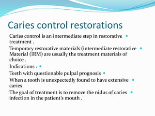 Caries control restorations

Caries control is an intermediate step in restorative
treatment .

Temporary restorative materials (intermediate restorative
Material (IRM) are usually the treatment materials of
choice .

Indications :

Teeth with questionable pulpal prognosis

When a tooth is unexpectedly found to have extensive
caries

The goal of treatment is to remove the nidus of caries
infection in the patient’s mouth .
 