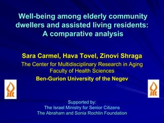 Well-being among elderly community
dwellers and assisted living residents:
        A comparative analysis

 Sara Carmel, Hava Tovel, Zinovi Shraga
 The Center for Multidisciplinary Research in Aging
            Faculty of Health Sciences
      Ben-Gurion University of the Negev



                      Supported by:
          The Israel Ministry for Senior Citizens
       The Abraham and Sonia Rochlin Foundation
 
