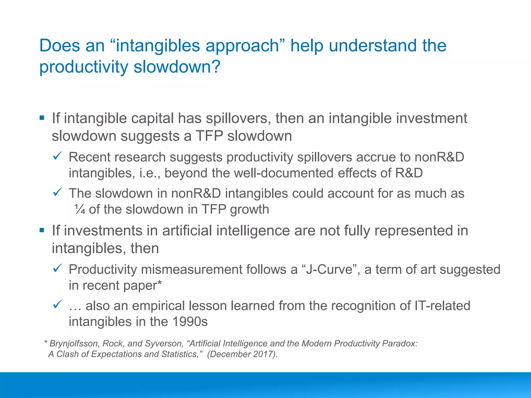 www.conferenceboard.orgCarol Corrado, The Outlook for the US Economy, Brookings, Mary 31, 20176
Does an “intangibles approach” help understand the
productivity slowdown?
▪ If intangible capital has spillovers, then an intangible investment
slowdown suggests a TFP slowdown
✓ Recent research suggests productivity spillovers accrue to nonR&D
intangibles, i.e., beyond the well-documented effects of R&D
✓ The slowdown in nonR&D intangibles could account for as much as
¼ of the slowdown in TFP growth
▪ If investments in artificial intelligence are not fully represented in
intangibles, then
✓ Productivity mismeasurement follows a “J-Curve”, a term of art suggested
in recent paper*
✓ … also an empirical lesson learned from the recognition of IT-related
intangibles in the 1990s
* Brynjolfsson, Rock, and Syverson, “Artificial Intelligence and the Modern Productivity Paradox:
A Clash of Expectations and Statistics,” (December 2017).
 
