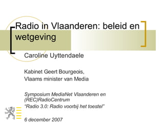 Radio in Vlaanderen: beleid en wetgeving Caroline Uyttendaele Kabinet Geert Bourgeois, Vlaams minister van Media Symposium MediaNet Vlaanderen en  (REC)RadioCentrum “ Radio 3.0: Radio voorbij het toestel” 6 december 2007 