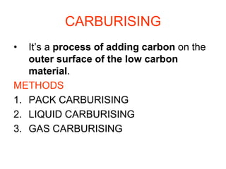 CARBURISING
• It’s a process of adding carbon on the
outer surface of the low carbon
material.
METHODS
1. PACK CARBURISING
2. LIQUID CARBURISING
3. GAS CARBURISING
 