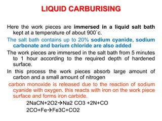 LIQUID CARBURISING
Here the work pieces are immersed in a liquid salt bath
kept at a temperature of about 900`c.
The salt bath contains up to 20% sodium cyanide, sodium
carbonate and barium chloride are also added
The work pieces are immersed in the salt bath from 5 minutes
to 1 hour according to the required depth of hardened
surface.
In this process the work pieces absorb large amount of
carbon and a small amount of nitrogen
carbon monoxide is released due to the reaction of sodium
cyanide with oxygen. this reacts with iron on the work piece
surface and forms iron carbide.
2NaCN+2O2Na2 CO3 +2N+CO
2CO+FeFe3C+CO2
 