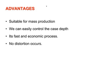 .
ADVANTAGES
• Suitable for mass production
• We can easily control the case depth
• Its fast and economic process.
• No distortion occurs.
 