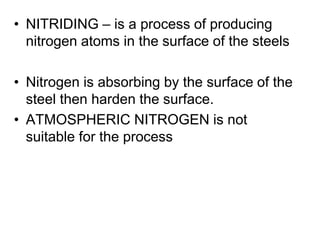 • NITRIDING – is a process of producing
nitrogen atoms in the surface of the steels
• Nitrogen is absorbing by the surface of the
steel then harden the surface.
• ATMOSPHERIC NITROGEN is not
suitable for the process
 