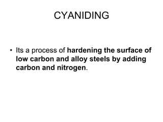 CYANIDING
• Its a process of hardening the surface of
low carbon and alloy steels by adding
carbon and nitrogen.
 