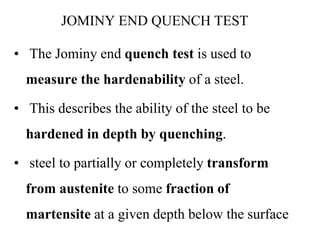JOMINY END QUENCH TEST
• The Jominy end quench test is used to
measure the hardenability of a steel.
• This describes the ability of the steel to be
hardened in depth by quenching.
• steel to partially or completely transform
from austenite to some fraction of
martensite at a given depth below the surface
 