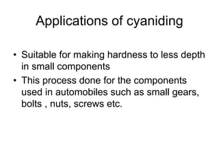 Applications of cyaniding
• Suitable for making hardness to less depth
in small components
• This process done for the components
used in automobiles such as small gears,
bolts , nuts, screws etc.
 