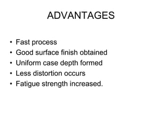 ADVANTAGES
• Fast process
• Good surface finish obtained
• Uniform case depth formed
• Less distortion occurs
• Fatigue strength increased.
 