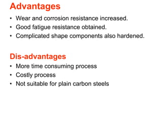 Advantages
• Wear and corrosion resistance increased.
• Good fatigue resistance obtained.
• Complicated shape components also hardened.
Dis-advantages
• More time consuming process
• Costly process
• Not suitable for plain carbon steels
 