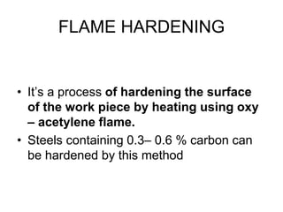 FLAME HARDENING
• It’s a process of hardening the surface
of the work piece by heating using oxy
– acetylene flame.
• Steels containing 0.3– 0.6 % carbon can
be hardened by this method
 