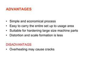 ADVANTAGES
• Simple and economical process
• Easy to carry the entire set up to usage area
• Suitable for hardening large size machine parts
• Distortion and scale formation is less
DISADVANTAGS
• Overheating may cause cracks
 