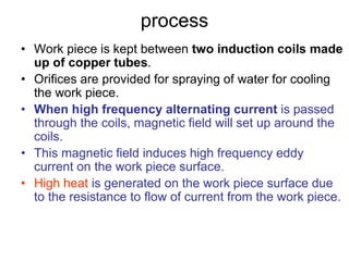 process
• Work piece is kept between two induction coils made
up of copper tubes.
• Orifices are provided for spraying of water for cooling
the work piece.
• When high frequency alternating current is passed
through the coils, magnetic field will set up around the
coils.
• This magnetic field induces high frequency eddy
current on the work piece surface.
• High heat is generated on the work piece surface due
to the resistance to flow of current from the work piece.
 