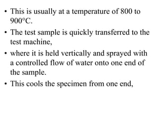 • This is usually at a temperature of 800 to
900°C.
• The test sample is quickly transferred to the
test machine,
• where it is held vertically and sprayed with
a controlled flow of water onto one end of
the sample.
• This cools the specimen from one end,
 