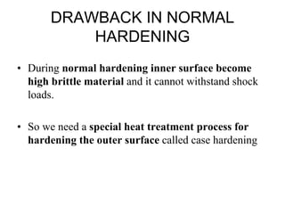 DRAWBACK IN NORMAL
HARDENING
• During normal hardening inner surface become
high brittle material and it cannot withstand shock
loads.
• So we need a special heat treatment process for
hardening the outer surface called case hardening
 