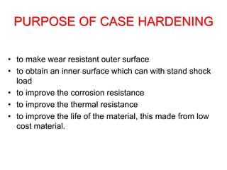 PURPOSE OF CASE HARDENING
• to make wear resistant outer surface
• to obtain an inner surface which can with stand shock
load
• to improve the corrosion resistance
• to improve the thermal resistance
• to improve the life of the material, this made from low
cost material.
 