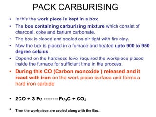 PACK CARBURISING
• In this the work piece is kept in a box.
• The box containing carburising mixture which consist of
charcoal, coke and barium carbonate.
• The box is closed and sealed as air tight with fire clay.
• Now the box is placed in a furnace and heated upto 900 to 950
degree celcius.
• Depend on the hardness level required the workpiece placed
inside the furnace for sufficient time in the process.
• During this CO (Carbon monoxide ) released and it
react with iron on the work piece surface and forms a
hard iron carbide
• 2CO + 3 Fe -------- Fe3C + CO2
• Then the work piece are cooled along with the Box.
 