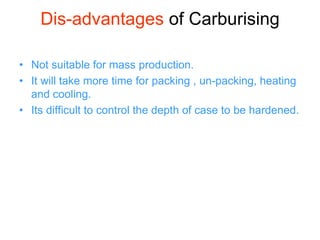 Dis-advantages of Carburising
• Not suitable for mass production.
• It will take more time for packing , un-packing, heating
and cooling.
• Its difficult to control the depth of case to be hardened.
 