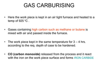GAS CARBURISING
• Here the work piece is kept in an air tight furnace and heated to a
temp of 925 0
C .
• Gases containing high carbon such as methane or butane is
mixed with air and passed inside the furnace.
• The work piece kept in the same temperature for 3 – 4 hrs.
according to the req. depth of case to be hardened.
• CO (carbon monoxide) released from the process and it react
with the iron on the work piece surface and forms IRON CARBIDE
 