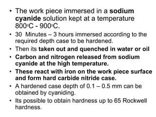 • The work piece immersed in a sodium
cyanide solution kept at a temperature
8000
C - 9000
C.
• 30 Minutes – 3 hours immersed according to the
required depth case to be hardened.
• Then its taken out and quenched in water or oil
• Carbon and nitrogen released from sodium
cyanide at the high temperature.
• These react with iron on the work piece surface
and form hard carbide nitride case.
• A hardened case depth of 0.1 – 0.5 mm can be
obtained by cyaniding.
• Its possible to obtain hardness up to 65 Rockwell
hardness.
 