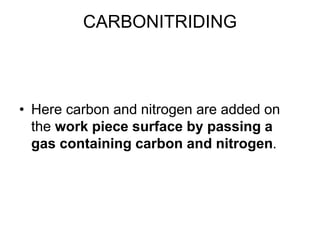 CARBONITRIDING
• Here carbon and nitrogen are added on
the work piece surface by passing a
gas containing carbon and nitrogen.
 