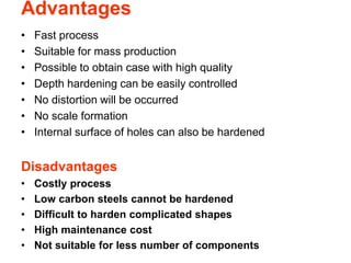 Advantages
• Fast process
• Suitable for mass production
• Possible to obtain case with high quality
• Depth hardening can be easily controlled
• No distortion will be occurred
• No scale formation
• Internal surface of holes can also be hardened
Disadvantages
• Costly process
• Low carbon steels cannot be hardened
• Difficult to harden complicated shapes
• High maintenance cost
• Not suitable for less number of components
 