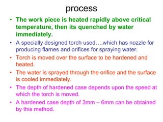 process
• The work piece is heated rapidly above critical
temperature, then its quenched by water
immediately.
• A specially designed torch used….which has nozzle for
producing flames and orifices for spraying water.
• Torch is moved over the surface to be hardened and
heated.
• The water is sprayed through the orifice and the surface
is cooled immediately.
• The depth of hardened case depends upon the speed at
which the torch is moved.
• A hardened case depth of 3mm – 6mm can be obtained
by this method.
 