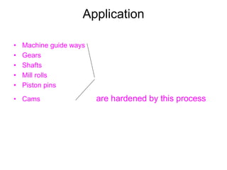 Application
• Machine guide ways
• Gears
• Shafts
• Mill rolls
• Piston pins
• Cams are hardened by this process
 