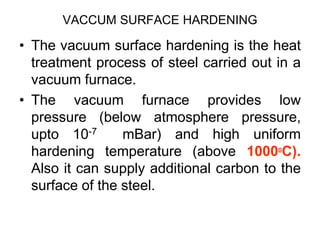VACCUM SURFACE HARDENING
• The vacuum surface hardening is the heat
treatment process of steel carried out in a
vacuum furnace.
• The vacuum furnace provides low
pressure (below atmosphere pressure,
upto 10-7 mBar) and high uniform
hardening temperature (above 10000
C).
Also it can supply additional carbon to the
surface of the steel.
 