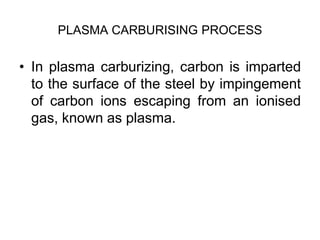 PLASMA CARBURISING PROCESS
• In plasma carburizing, carbon is imparted
to the surface of the steel by impingement
of carbon ions escaping from an ionised
gas, known as plasma.
 