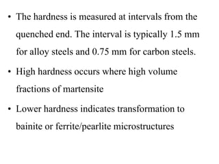 • The hardness is measured at intervals from the
quenched end. The interval is typically 1.5 mm
for alloy steels and 0.75 mm for carbon steels.
• High hardness occurs where high volume
fractions of martensite
• Lower hardness indicates transformation to
bainite or ferrite/pearlite microstructures
 
