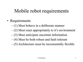 © Ian Davis 1
Mobile robot requirements
• Requirements
– (1) Must behave in a deliberate manner
– (2) Must react appropriately to it’s environment
– (3) Must anticipate uncertain information
– (4) Must be both robust and fault tolerant
– (5) Architecture must be incrementally flexible
 
